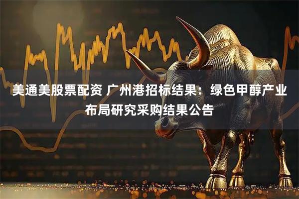 美通美股票配资 广州港招标结果：绿色甲醇产业布局研究采购结果公告