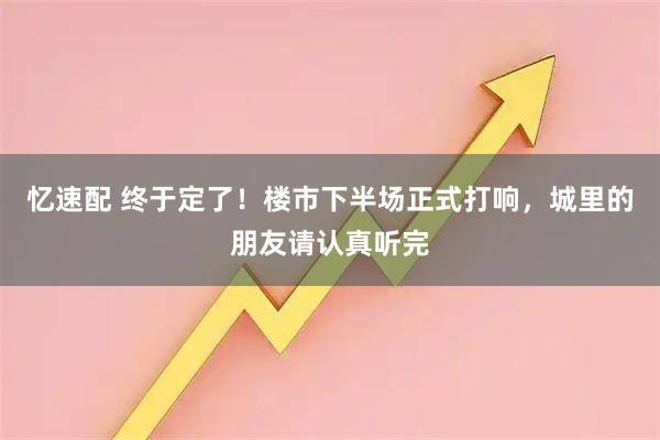 忆速配 终于定了！楼市下半场正式打响，城里的朋友请认真听完
