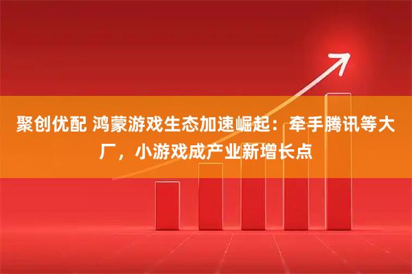 聚创优配 鸿蒙游戏生态加速崛起：牵手腾讯等大厂，小游戏成产业新增长点
