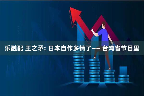 乐融配 王之矛: 日本自作多情了—— 台湾省节目里