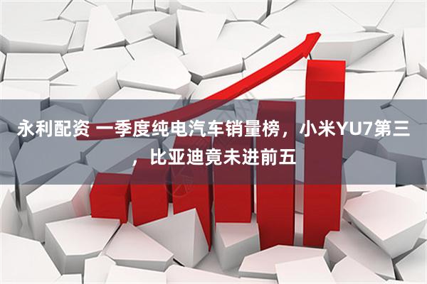永利配资 一季度纯电汽车销量榜，小米YU7第三，比亚迪竟未进前五