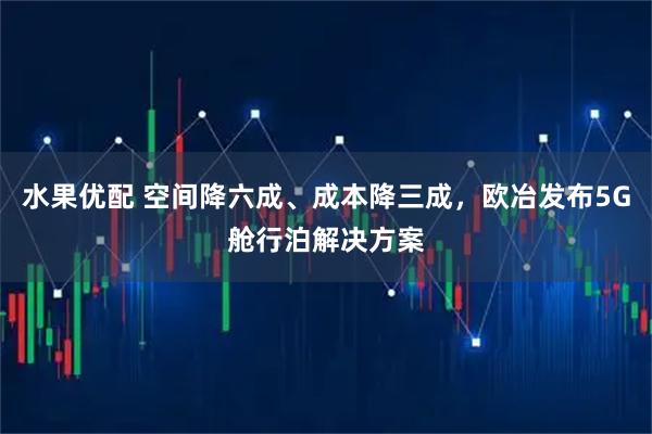 水果优配 空间降六成、成本降三成，欧冶发布5G舱行泊解决方案