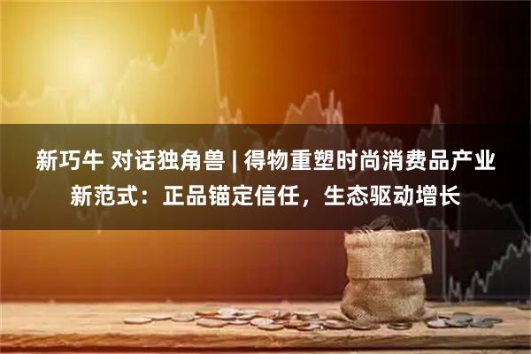 新巧牛 对话独角兽 | 得物重塑时尚消费品产业新范式：正品锚定信任，生态驱动增长