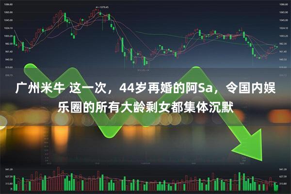 广州米牛 这一次，44岁再婚的阿Sa，令国内娱乐圈的所有大龄剩女都集体沉默