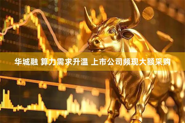 华城融 算力需求升温 上市公司频现大额采购
