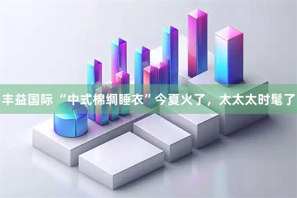 丰益国际 “中式棉绸睡衣”今夏火了，太太太时髦了