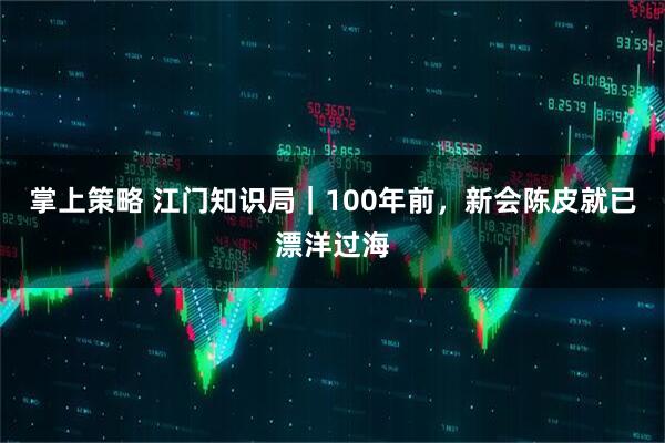 掌上策略 江门知识局｜100年前，新会陈皮就已漂洋过海