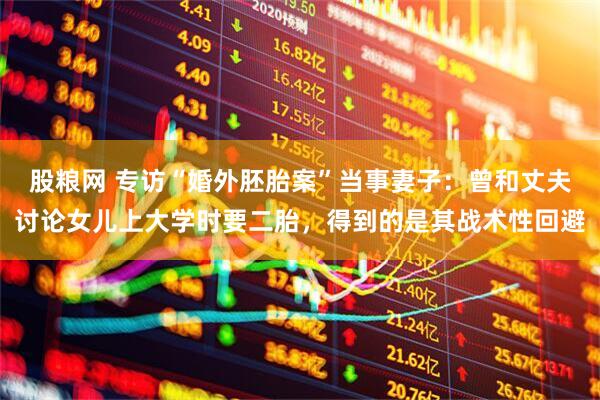 股粮网 专访“婚外胚胎案”当事妻子：曾和丈夫讨论女儿上大学时要二胎，得到的是其战术性回避